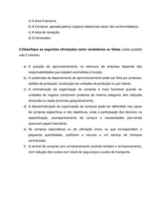 a) A área financeira.
b) A Compras, apoiada pelo(s) órgão(s) detetor(es) da(s) não-conformidade(s).
c) A área de recepção.
d) O fornecedor.
2.Classifique as seguintes afirmações como verdadeiras ou falsas (cada questão
vale 2 valores):
a) A posição do aprovisionamento na estrutura da empresa depende das
responsabilidades que estejam acometidas à função.
b) A subdivisão do departamento de aprovisionamento pode ser feita por produtos,
estádio de produção, localização de unidades de produção ou por cliente.
c) A centralização da organização de compras é mais favorável quando as
unidades de negócio consomem produtos da mesma categoria, têm reduzida
dimensão ou estão próximas geograficamente.
d) A descentralização da organização de compras pode ser defendida nos casos
de compras específicas e não repetitivas, onde a participação dos técnicos na
especificação, acompanhamento da compra e necessidades pós-venda
assumam papel importante.
e) As compras esporádicas ou de utilização única, ou que correspondam a
pequenas quantidades, justificam o recurso a um serviço de compras
centralizado.
f) A central de compras com armazenamento controla também o armazenamento,
com redução dos custos com stock de segurança e custos de transporte.
 