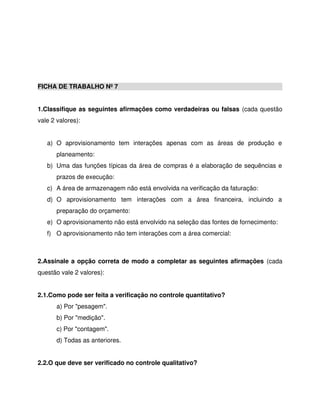 FICHA DE TRABALHO Nº 7
1.Classifique as seguintes afirmações como verdadeiras ou falsas (cada questão
vale 2 valores):
a) O aprovisionamento tem interações apenas com as áreas de produção e
planeamento:
b) Uma das funções típicas da área de compras é a elaboração de sequências e
prazos de execução:
c) A área de armazenagem não está envolvida na verificação da faturação:
d) O aprovisionamento tem interações com a área financeira, incluindo a
preparação do orçamento:
e) O aprovisionamento não está envolvido na seleção das fontes de fornecimento:
f) O aprovisionamento não tem interações com a área comercial:
2.Assinale a opção correta de modo a completar as seguintes afirmações (cada
questão vale 2 valores):
2.1.Como pode ser feita a verificação no controle quantitativo?
a) Por "pesagem".
b) Por "medição".
c) Por "contagem".
d) Todas as anteriores.
2.2.O que deve ser verificado no controle qualitativo?
 