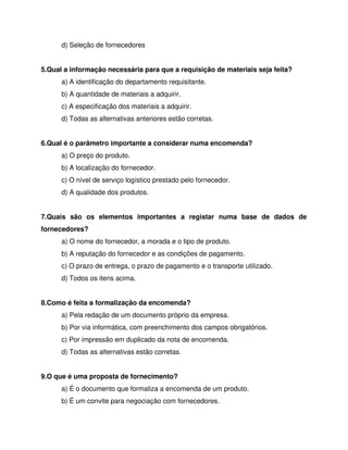 d) Seleção de fornecedores
5.Qual a informação necessária para que a requisição de materiais seja feita?
a) A identificação do departamento requisitante.
b) A quantidade de materiais a adquirir.
c) A especificação dos materiais a adquirir.
d) Todas as alternativas anteriores estão corretas.
6.Qual é o parâmetro importante a considerar numa encomenda?
a) O preço do produto.
b) A localização do fornecedor.
c) O nível de serviço logístico prestado pelo fornecedor.
d) A qualidade dos produtos.
7.Quais são os elementos importantes a registar numa base de dados de
fornecedores?
a) O nome do fornecedor, a morada e o tipo de produto.
b) A reputação do fornecedor e as condições de pagamento.
c) O prazo de entrega, o prazo de pagamento e o transporte utilizado.
d) Todos os itens acima.
8.Como é feita a formalização da encomenda?
a) Pela redação de um documento próprio da empresa.
b) Por via informática, com preenchimento dos campos obrigatórios.
c) Por impressão em duplicado da nota de encomenda.
d) Todas as alternativas estão corretas.
9.O que é uma proposta de fornecimento?
a) É o documento que formaliza a encomenda de um produto.
b) É um convite para negociação com fornecedores.
 