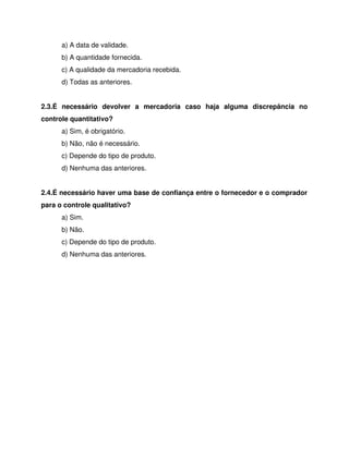a) A data de validade.
b) A quantidade fornecida.
c) A qualidade da mercadoria recebida.
d) Todas as anteriores.
2.3.É necessário devolver a mercadoria caso haja alguma discrepância no
controle quantitativo?
a) Sim, é obrigatório.
b) Não, não é necessário.
c) Depende do tipo de produto.
d) Nenhuma das anteriores.
2.4.É necessário haver uma base de confiança entre o fornecedor e o comprador
para o controle qualitativo?
a) Sim.
b) Não.
c) Depende do tipo de produto.
d) Nenhuma das anteriores.
 