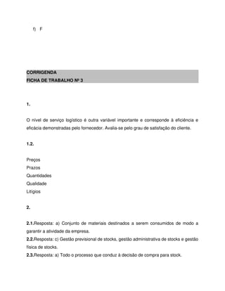 f) F
CORRIGENDA
FICHA DE TRABALHO Nº 3
1.
O nível de serviço logístico é outra variável importante e corresponde à eficiência e
eficácia demonstradas pelo fornecedor. Avalia-se pelo grau de satisfação do cliente.
1.2.
Preços
Prazos
Quantidades
Qualidade
Litígios
2.
2.1.Resposta: a) Conjunto de materiais destinados a serem consumidos de modo a
garantir a atividade da empresa.
2.2.Resposta: c) Gestão previsional de stocks, gestão administrativa de stocks e gestão
física de stocks.
2.3.Resposta: a) Todo o processo que conduz à decisão de compra para stock.
 