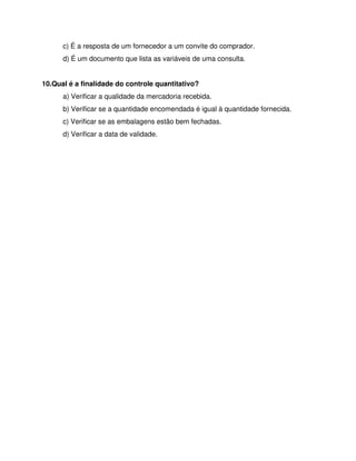 c) É a resposta de um fornecedor a um convite do comprador.
d) É um documento que lista as variáveis de uma consulta.
10.Qual é a finalidade do controle quantitativo?
a) Verificar a qualidade da mercadoria recebida.
b) Verificar se a quantidade encomendada é igual à quantidade fornecida.
c) Verificar se as embalagens estão bem fechadas.
d) Verificar a data de validade.
 