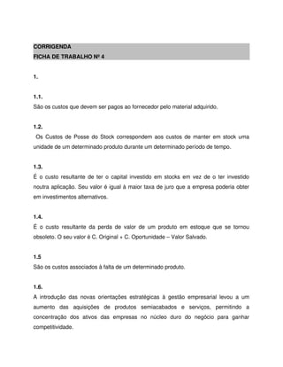 CORRIGENDA
FICHA DE TRABALHO Nº 4
1.
1.1.
São os custos que devem ser pagos ao fornecedor pelo material adquirido.
1.2.
Os Custos de Posse do Stock correspondem aos custos de manter em stock uma
unidade de um determinado produto durante um determinado período de tempo.
1.3.
É o custo resultante de ter o capital investido em stocks em vez de o ter investido
noutra aplicação. Seu valor é igual à maior taxa de juro que a empresa poderia obter
em investimentos alternativos.
1.4.
É o custo resultante da perda de valor de um produto em estoque que se tornou
obsoleto. O seu valor é C. Original + C. Oportunidade – Valor Salvado.
1.5
São os custos associados à falta de um determinado produto.
1.6.
A introdução das novas orientações estratégicas à gestão empresarial levou a um
aumento das aquisições de produtos semiacabados e serviços, permitindo a
concentração dos ativos das empresas no núcleo duro do negócio para ganhar
competitividade.
 