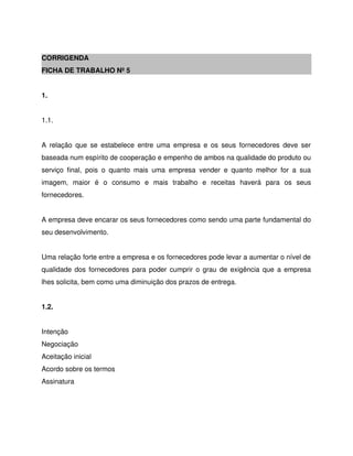 CORRIGENDA
FICHA DE TRABALHO Nº 5
1.
1.1.
A relação que se estabelece entre uma empresa e os seus fornecedores deve ser
baseada num espírito de cooperação e empenho de ambos na qualidade do produto ou
serviço final, pois o quanto mais uma empresa vender e quanto melhor for a sua
imagem, maior é o consumo e mais trabalho e receitas haverá para os seus
fornecedores.
A empresa deve encarar os seus fornecedores como sendo uma parte fundamental do
seu desenvolvimento.
Uma relação forte entre a empresa e os fornecedores pode levar a aumentar o nível de
qualidade dos fornecedores para poder cumprir o grau de exigência que a empresa
lhes solicita, bem como uma diminuição dos prazos de entrega.
1.2.
Intenção
Negociação
Aceitação inicial
Acordo sobre os termos
Assinatura
 