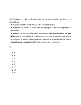 2.
2.1. Resposta: b) Que o departamento de compras consulte seu ficheiro de
fornecedores.
2.2. Resposta: d) Todas as alternativas anteriores estão corretas.
2.3. Resposta: a) Efeitos no custo total de aquisição e efeito na segurança de
fornecimentos.
2.4. Resposta: b) Quando o produto está patenteado ou incorpora tecnologia complexa.
2.5.Resposta: a) Uma seleção de fornecedores, por famílias de materiais e de serviços
a aprovisionar, a realizar pela empresa com base numa avaliação objetiva e numa
negociação de contratos abertos de fornecimento, a prazos renováveis.
3.
a) V
b) V
c) V
d) V
e) F
f) F
g) . F
h) V
 