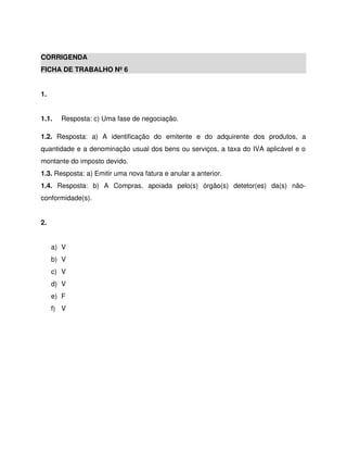 CORRIGENDA
FICHA DE TRABALHO Nº 6
1.
1.1. Resposta: c) Uma fase de negociação.
1.2. Resposta: a) A identificação do emitente e do adquirente dos produtos, a
quantidade e a denominação usual dos bens ou serviços, a taxa do IVA aplicável e o
montante do imposto devido.
1.3. Resposta: a) Emitir uma nova fatura e anular a anterior.
1.4. Resposta: b) A Compras, apoiada pelo(s) órgão(s) detetor(es) da(s) não-
conformidade(s).
2.
a) V
b) V
c) V
d) V
e) F
f) V
 