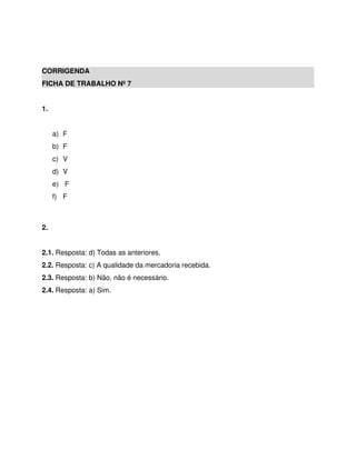 CORRIGENDA
FICHA DE TRABALHO Nº 7
1.
a) F
b) F
c) V
d) V
e) F
f) F
2.
2.1. Resposta: d) Todas as anteriores.
2.2. Resposta: c) A qualidade da mercadoria recebida.
2.3. Resposta: b) Não, não é necessário.
2.4. Resposta: a) Sim.
 