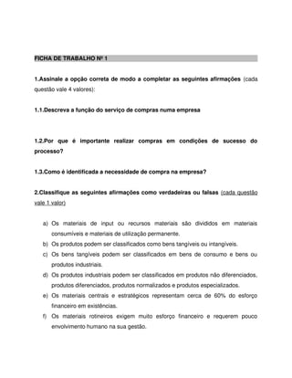 FICHA DE TRABALHO Nº 1
1.Assinale a opção correta de modo a completar as seguintes afirmações (cada
questão vale 4 valores):
1.1.Descreva a função do serviço de compras numa empresa
1.2.Por que é importante realizar compras em condições de sucesso do
processo?
1.3.Como é identificada a necessidade de compra na empresa?
2.Classifique as seguintes afirmações como verdadeiras ou falsas (cada questão
vale 1 valor)
a) Os materiais de input ou recursos materiais são divididos em materiais
consumíveis e materiais de utilização permanente.
b) Os produtos podem ser classificados como bens tangíveis ou intangíveis.
c) Os bens tangíveis podem ser classificados em bens de consumo e bens ou
produtos industriais.
d) Os produtos industriais podem ser classificados em produtos não diferenciados,
produtos diferenciados, produtos normalizados e produtos especializados.
e) Os materiais centrais e estratégicos representam cerca de 60% do esforço
financeiro em existências.
f) Os materiais rotineiros exigem muito esforço financeiro e requerem pouco
envolvimento humano na sua gestão.
 