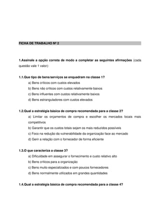 FICHA DE TRABALHO Nº 2
1.Assinale a opção correta de modo a completar as seguintes afirmações (cada
questão vale 1 valor):
1.1.Que tipo de bens/serviços se enquadram na classe 1?
a) Bens críticos com custos elevados
b) Bens não críticos com custos relativamente baixos
c) Bens influentes com custos relativamente baixos
d) Bens estranguladores com custos elevados
1.2.Qual a estratégia básica de compra recomendada para a classe 2?
a) Limitar os orçamentos de compra e escolher os mercados locais mais
competitivos
b) Garantir que os custos totais sejam os mais reduzidos possíveis
c) Foco na redução da vulnerabilidade da organização face ao mercado
d) Gerir a relação com o fornecedor de forma eficiente
1.3.O que caracteriza a classe 3?
a) Dificuldade em assegurar o fornecimento e custo relativo alto
b) Bens críticos para a organização
c) Bens muito especializados e com poucos fornecedores
d) Bens normalmente utilizados em grandes quantidades
1.4.Qual a estratégia básica de compra recomendada para a classe 4?
 