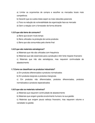 a) Limitar os orçamentos de compra e escolher os mercados locais mais
competitivos
b) Garantir que os custos totais sejam os mais reduzidos possíveis
c) Foco na redução da vulnerabilidade da organização face ao mercado
d) Gerir a relação com o fornecedor de forma eficiente
1.5.O que são bens de consumo?
a) Bens que duram muito tempo
b) Bens utilizados na produção de outros produtos
c) Bens que são consumidos pelo cliente final
1.6.O que são materiais estratégicos?
a) Materiais que não são utilizados com frequência
b) Materiais que são essenciais para a produção e têm forte impacto financeiro
c) Materiais que não são estratégicos, mas requerem continuidade de
abastecimento
1.7.Como se classificam os produtos industriais?
a) Em produtos diferenciados e produtos normalizados
b) Em produtos tangíveis e produtos intangíveis
c) Em produtos não diferenciados, produtos diferenciados, produtos
normalizados e produtos especializados
1.8.O que são os materiais rotineiros?
a) Materiais que requerem continuidade de abastecimento
b) Materiais que exigem grande envolvimento humano na sua gestão
c) Materiais que exigem pouco esforço financeiro, mas requerem volume e
variedade na gestão
 