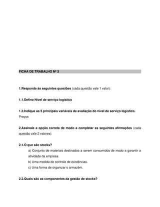 FICHA DE TRABALHO Nº 3
1.Responda às seguintes questões (cada questão vale 1 valor):
1.1.Defina Nível de serviço logístico
1.2.Indique as 5 principais variáveis de avaliação do nível de serviço logístico.
Preços
2.Assinale a opção correta de modo a completar as seguintes afirmações (cada
questão vale 2 valores):
2.1.O que são stocks?
a) Conjunto de materiais destinados a serem consumidos de modo a garantir a
atividade da empresa.
b) Uma medida de controle de existências.
c) Uma forma de organizar o armazém.
2.2.Quais são as componentes da gestão de stocks?
 