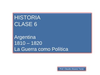 HISTORIA CLASE 6 Argentina 1810 – 1820 La Guerra como Política Prof. Claudio Alvarez Terán 