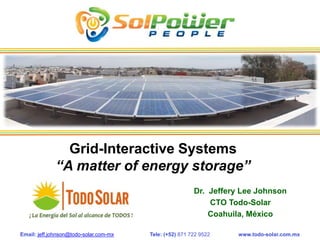 Grid-Interactive Systems
              “A matter of energy storage”
                                                         Dr. Jeffery Lee Johnson
                                                             CTO Todo-Solar
                                                             Coahuila, México

Email: jeff.johnson@todo-solar.com-mx   Tele: (+52) 871 722 9522    www.todo-solar.com.mx
 