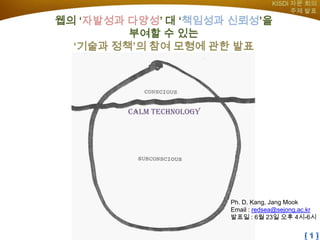 KISDI 자문 회의
                                              주제 발표
웹의 ‘자발성과 다양성’ 대 ‘책임성과 신뢰성’을
         부여할 수 있는
  ‘기술과 정책’의 참여 모형에 관한 발표




         Calm technology




                           Ph. D. Kang, Jang Mook
                           Email : redsea@sejong.ac.kr
                           발표일 : 6월 23일 오후 4시-6시
 