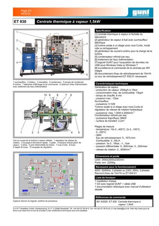 ET 830 Centrale thermique à vapeur 1,5kW
1 surchauffeur, 2 brûleur, 3 chaudière, 4 condenseur, 5 pompe de condensat,
6 turbine, 7 éléments d'affichage et de commande, 8 réservoir d'eau d'alimentation
avec traitement de l'eau d'alimentation
Vue en coupe de la turbine à vapeur utilisée: 1 régulateur de vitesse de
rotation, 2 soupape à fermeture rapide, 3 palier, 4 tubulure d'évacuation de
vapeur, 5 arbre, 6 joint d'étanchéité de l'arbre, 7 roue Curtis, 8 buse,
9 clapet de buse, 10 soupape de régulation
Capture d'écran du logiciel: schéma de processus
Spécification
[1] centrale thermique à vapeur à l'échelle du
laboratoire
[2] générateur de vapeur à fuel avec surchauffeur
électrique
[3] turbine axiale à un étage avec roue Curtis, mode
vide ou échappement
[4] générateur de courant continu pour la charge de la
turbine
[5] condensateur refroidi par eau
[6] traitement de l'eau d'alimentation
[7] logiciel GUNT pour l’acquisition de données via
USB sous Windows Vista ou Windows 7
[8] surveillance et commande de la centrale par API
intégré
[9] raccordement d'eau de refroidissement de 10m³/h
ou tour de refroidissement ET 830.01 nécessaire
Caractéristiques techniques
Générateur de vapeur
- production de vapeur: 200kg/h à 10bar
- consommation max. de combustible: 10kg/h
- temps de chauffe: 8 min
- pression max.: 12bar
Surchauffeur
- puissance: 5,1kW
Turbine axiale à un étage avec roue Curtis et
régulateur de vitesse de rotation hydraulique
- puissance: max. 1,5kW à 3000min-1
Condensateur refroidi par eau
- puissance frigorifique: 98kW
- surface de transfert: 2,2m²
Plages de mesure
- température: 10x 0...400°C, 2x 0...100°C,
0...250°C
- débit
Eau de refroidissement: 0...167L/min
Combustible: 0...40L/h
- pression: 3x 0...16bar, -1...1bar
- pression différentielle: 0...600mbar, 0...250mbar
- vitesse de rotation: 0...4000min-1
Dimensions et poids
Lxlxh: 3450x2000x2300mm
Poids: env. 2250kg
Nécessaire pour le fonctionnement
400V, 50/60Hz, 3 phases ou 230V, 60Hz, 3 phases
Raccord d'eau de 10m³/h ou ET 830.01
Liste de livraison
1 installation d'essai
1 CD avec logiciel GUNT + câble USB
1 documentation didactique avec manuel d'utilisation
détaillé
Références de commande
061.83000 ET 830 Centrale thermique à
vapeur 1,5kW
G.U.N.T Gerätebau GmbH, Hanskampring 15-17, D-22885 Barsbüttel, Tél. +49 (40) 67 08 54-0, Fax +49 (40) 67 08 54-42, E-mail sales@gunt.de, Web http://www.gunt.de
Nous nous réservons le droit de procéder à des modifications techniques sans avis préalable.
Page 2/3
04/2014
 