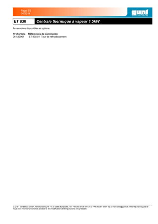 ET 830 Centrale thermique à vapeur 1,5kW
Accessoires disponibles et options:
N° d’article Références de commande
061.83001 ET 830.01 Tour de refroidissement
G.U.N.T Gerätebau GmbH, Hanskampring 15-17, D-22885 Barsbüttel, Tél. +49 (40) 67 08 54-0, Fax +49 (40) 67 08 54-42, E-mail sales@gunt.de, Web http://www.gunt.de
Nous nous réservons le droit de procéder à des modifications techniques sans avis préalable.
Page 3/3
04/2014
 