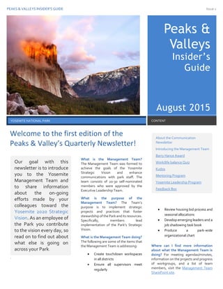 PEAKS & VALLEYS INSIDER’S GUIDE Issue 1
1
Peaks &
Valleys
Insider’s
Guide
August 2015
YOSEMITE NATIONAL PARK CONTENT
.
What is the Management Team?
The Management Team was formed to
achieve the goals of the Yosemite
Strategic Vision and enhance
communications with park staff. The
team consists of 20-30 self-nominated
members who were approved by the
Executive Leadership Team.
What is the purpose of the
Management Team? The Team’s
purpose is to implement strategic
projects and practices that foster
stewardship of the Park and its resources.
Specifically, members lead
implementation of the Park’s Strategic
Vision.
What is the Management Team doing?
The following are some of the items that
the Management Team is addressing:
 Create touchdown workspaces
in all districts
 Ensure all supervisors meet
regularly
 Review housing bid process and
seasonal allocations
 Develop emerging leaders and a
job shadowing task book
 Produce a park-wide
organizational chart
Where can I find more information
about what the Management Team is
doing? For meeting agendas/minutes,
information on the projects and progress
of workgroups, and a list of team
members, visit the Management Team
SharePoint site.
Our goal with this
newsletter is to introduce
you to the Yosemite
Management Team and
to share information
about the on-going
efforts made by your
colleagues toward the
Yosemite 2020 Strategic
Vision. As an employee of
the Park you contribute
to the vision every day, so
read on to find out about
what else is going on
across your Park.
About the Communication
Newsletter
Introducing the Management Team
Barry Hance Award
Work/life balance Quiz
Kudos
Mentoring Program
Yosemite Leadership Program
Feedback Box
Welcome to the first edition of the
Peaks & Valley’s Quarterly Newsletter!
 