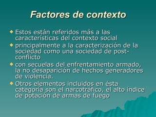 Factores de contexto Estos están referidos más a las características del contexto social principalmente a la caracterización de la sociedad como una sociedad de post-conflicto  con secuelas del enfrentamiento armado, la no desaparición de hechos generadores de violencia.  Otros elementos incluidos en ésta categoría son el narcotráfico, el alto índice de potación de armas de fuego 