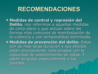 RECOMENDACIONES Medidas de control y represión del Delito.  nos referimos a aquellas medidas de corto plazo y que actúan sobre las formas más comunes de manifestación de la violencia y con temporalidad delimitada. Medidas de prevención del delito.  Estas son de más larga duración y sus efectos están directamente relacionados con la capacidad de sostenimiento de éstas. Y están dirigidas especialmente a los jóvenes. 