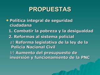 PROPUESTAS Política integral de seguridad ciudadana 1. Combatir la pobreza y la desigualdad 2. Reformas al sistema policial a)  Reforma legislativa de la ley de la  Policía Nacional Civil b)  Aumento del presupuesto de inversión y funcionamiento de la PNC 