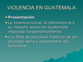 VIOLENCIA EN GUATEMALA Presentación La violencia social, la delincuencia y su impacto actual en Guatemala responde fundamentalmente a la falta de previsión histórica de un abordaje serio y responsable del fenómeno 
