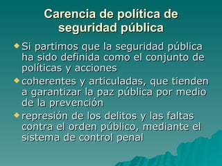 Carencia de política de seguridad pública Si partimos que la seguridad pública ha sido definida como el conjunto de políticas y acciones coherentes y articuladas, que tienden a garantizar la paz pública por medio de la prevención  represión de los delitos y las faltas contra el orden público, mediante el sistema de control penal  