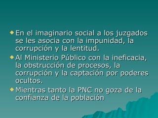 En el imaginario social a los juzgados se les asocia con la impunidad, la corrupción y la lentitud.  Al Ministerio Público con la ineficacia, la obstrucción de procesos, la corrupción y la captación por poderes ocultos. Mientras tanto la PNC no goza de la confianza de la población 