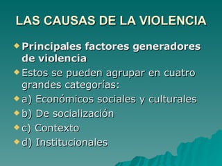 LAS CAUSAS DE LA VIOLENCIA Principales factores generadores de violencia Estos se pueden agrupar en cuatro grandes categorías: a) Económicos sociales y culturales b) De socialización c) Contexto d) Institucionales 