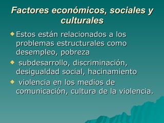 Factores económicos, sociales y culturales Estos están relacionados a los problemas estructurales como desempleo, pobreza subdesarrollo, discriminación, desigualdad social, hacinamiento violencia en los medios de comunicación, cultura de la violencia. 