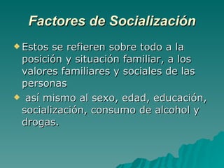 Factores de Socialización Estos se refieren sobre todo a la posición y situación familiar, a los valores familiares y sociales de las personas así mismo al sexo, edad, educación, socialización, consumo de alcohol y drogas. 