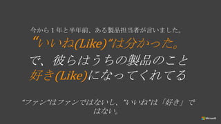 今から１年と半年前、ある製品担当者が言いました。
“いいね(Like)”は分かった。
で、彼らはうちの製品のこと
好き(Like)になってくれてる
“ファン”はファンではないし、”いいね”は「好き」で
はない。
 