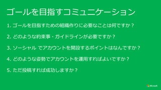 ゴールを目指すコミュニケーション
1. ゴールを目指すための組織作りに必要なことは何ですか？
2. どのような約束事・ガイドラインが必要ですか？
3. ソーシャル でアカウントを開設するポイントはなんですか？
4. どのような姿勢でアカウントを運用すればよいですか？
5. ただ投稿すれば成功しますか？
 