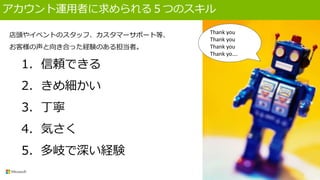 アカウント運用者に求められる５つのスキル
店頭やイベントのスタッフ、カスタマーサポート等、
お客様の声と向き合った経験のある担当者。
1. 信頼できる
2. きめ細かい
3. 丁寧
4. 気さく
5. 多岐で深い経験
Thank you
Thank you
Thank you
Thank yo….
 