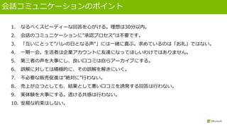 会話コミュニケーションのポイント
1. なるべくスピーディーな回答を心がける。理想は30分以内。
2. 会話のコミュニケーションに”承認プロセス”は不要です。
3. 「互いにとって”ハレの日となる声”」には一緒に喜ぶ。求めているのは「お礼」ではない。
4. 一期一会。生活者は企業アカウントに友達になってほしいわけではありません。
5. 第三者の声を大事にし、良い口コミは自らアーカイブにする。
6. 誤解に対しては積極的に、その誤解を解きにいく。
7. 不必要な販売促進は”絶対に”行わない。
8. 売上が立つとしても、結果として悪い口コミを誘発する回答は行わない。
9. 実体験を大事にする。透ける共感は行わない。
10. 安易な約束はしない。
 