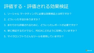 評価する・評価される効果検証
1. ソーシャル マーケティングに必要な効果検証とは何ですか？
2. どういった手法かありますか？
3. まわりから評価されるために、どういったレポートが必要ですか？
4. 単に検証するだけでなく、PDCAにどのように反映していますか？
5. マイクロソフトでどんなツールを使用していますか？
 