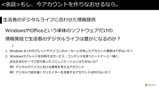 <余談>もし、今アカウントを作りなおせるなら。
WindowsやOfficeという単体のソフトウェアだけの
情報発信で生活者のデジタルライフは豊かになるのか？
↓
1. Windows 8.1のタブレットやパソコンのメーカーと共同したアカウント運営はできないか？
2. Windowsタブレットを利用するサービス・コンテンツを持つパートナーと一緒に、
ある生活のテーマで切り取ったコミュニケーションはできないか?
例）デジタルデバイスにおける教育を考えるアカウント
例）デジタルで絵を描くクリエイターを支援するアカウントは作れないか？
生活者のデジタルライフに合わせた情報提供
 