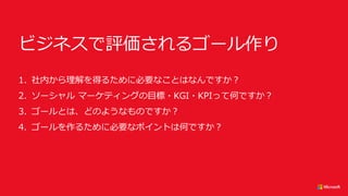 ビジネスで評価されるゴール作り
1. 社内から理解を得るために必要なことはなんですか？
2. ソーシャル マーケティングの目標・KGI・KPIって何ですか？
3. ゴールとは、どのようなものですか？
4. ゴールを作るために必要なポイントは何ですか？
 