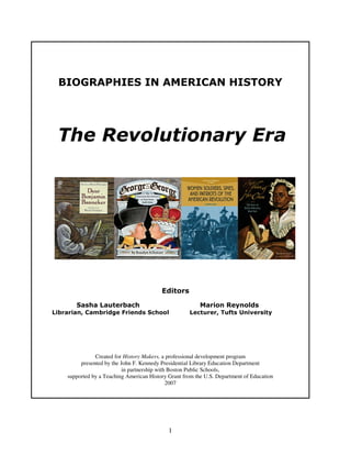 1
BIOGRAPHIES IN AMERICAN HISTORY
The Revolutionary Era
An Annotated Bibliography for
Elementary and Middle Grades
Editors
Sasha Lauterbach Marion Reynolds
Librarian, Cambridge Friends School Lecturer, Tufts University
Created for History Makers, a professional development program
presented by the John F. Kennedy Presidential Library Education Department
in partnership with Boston Public Schools,
supported by a Teaching American History Grant from the U.S. Department of Education
2007
 