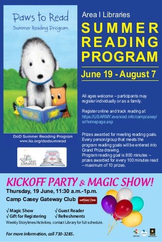 Area I Libraries
KICKOFF PARTY & MAGIC SHOW!
Thursday, 19 June, 11:30 a.m.-1p.m.
Camp Casey Gateway Club
√ Magic Show							√ Guest Reader
√ Gift for Registering			 √ Refreshments
Weekly Storytimes/Activities, contact Library for full schedule.
For more information, call 730-3285.
All ages welcome – participants may
register individually or as a family.
Register online and track reading at
https://USARMY.evanced.info/campcasey/
sr/homepage.asp
Prizes awarded for meeting reading goals.
Every person/group that meets the
program reading goals will be entered into
Grand Prize drawing.
Program reading goal is 800 minutes –
prizes awarded for every 100 minutes read
– maximum of 10 prizes.
S U M M E R
READING
PROGRAM
June 19 - August 7
 