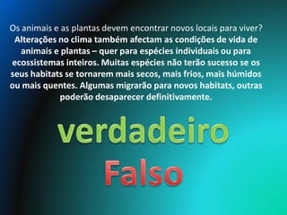 Os animais e as plantas devem encontrar novos locais para viver?
 Alterações no clima também afectam as condições de vida de
   animais e plantas – quer para espécies individuais ou para
ecossistemas inteiros. Muitas espécies não terão sucesso se os
seus habitats se tornarem mais secos, mais frios, mais húmidos
ou mais quentes. Algumas migrarão para novos habitats, outras
             poderão desaparecer definitivamente.
 