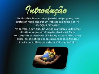 Na disciplina de Área de projecto foi nos proposto, pelo
  professor Pedro elaborar um trabalho cujo tema é as “As
                     alterações climáticas”.
 No decorrer deste trabalho vamos falar sobre as alterações
      climáticas: o que são alterações climáticas? Como
compreender as alterações climáticas; as consequências das
  alterações climáticas e as consequências das alterações
   climáticas nos diferentes sectores sócio – económicos.
 