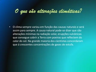 • O clima sempre variou em função das causas naturais e será
  assim para sempre. A causa natural pode-se dizer que são
  alterações mínimas na radiação solar, erupções vulcânicas
  que consegue cobrir a Terra com poeiras que reflectem do
  calor do sol. Na grande maioria dos cientistas concordaram
  que á crescentes concentrações de gases de estufa.
 