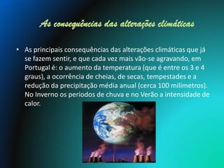 • As principais consequências das alterações climáticas que já
  se fazem sentir, e que cada vez mais vão-se agravando, em
  Portugal é: o aumento da temperatura (que é entre os 3 e 4
  graus), a ocorrência de cheias, de secas, tempestades e a
  redução da precipitação média anual (cerca 100 milímetros).
  No Inverno os períodos de chuva e no Verão a intensidade de
  calor.
 