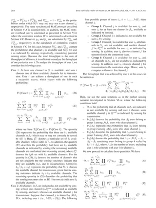 2818 IEEE TRANSACTIONS ON VEHICULAR TECHNOLOGY, VOL. 61, NO. 6, JULY 2012
Pij
idle = P
ij
f pij + P
ij
d pij and Pij
busy = 1 − Pij
idle as the proba-
bilities under which SU i may and may not access channel j,
respectively. The same synchronized MAC protocol described
in Section V-A is assumed here. In addition, the MAC proto-
col overhead can be calculated as presented in Section V-D,
where the contention window W is determined as described in
Section V-C. However, pij and pij are substituted by Pij
idle and
Pij
busy, respectively, in the calculation of contention window
in Section V-C for this case, because Pij
idle and Pij
busy capture
the probabilities that channel j is available and busy for user
i as indicated by sensing, respectively, considering potential
sensing errors. Because the total throughput is the sum of
throughput of all users, it is sufﬁcient to analyze the throughput
of one particular user i. To analyze the throughput of user i, we
consider the following cases.
Case 1: At least one channel in Si is available, and user i
chooses one of these available channels for its transmis-
sion. User i can achieve a throughput of one in such
a successful access, which occurs with the following
probability:
Pr {Case 1} =
|Si|
k1=1
C
k1
|SI |
l1=1 j1∈S
l1
i
pij1
j2∈SiS
l1
i
pij2
(26)
k1
k2=1
C
k2
k1
l2=1 j3∈S
l2
i
P
ij3
f
j4∈SiS
l2
i
Pij4
f (27)
|Si|−k1
k3=0
C
k3
|Si|−k1
l3=1
k2
k2 + k3
j5∈Sl
i
3
P
ij5
d
j6∈SiS
l1
i
S
l3
i
Pij6
d (28)
where we have Ti{Case 1} = Pr{Case 1}. The quantity
(26) represents the probability that there are k1 available
channels in Si (which may or may not correctly be sensed
by SU i). Here, Sl1
i denotes a particular set of k1 avail-
able channels whose index is l1. In addition, the quantity
(27) describes the probability that there are k2 available
channels as indicated by sensing (the remaining available
channels are overlooked due to sensing errors), where Sl2
i
denotes the l2th set with k2 available channels. For the
quantity in (28), k3 denotes the number of channels that
are not available but the sensing outcomes indicate that
they are available (i.e., due to misdetection). Moreover,
k2/(k2 + k3) represents the probability that SU i chooses
the available channel for transmission, given that its sens-
ing outcomes indicate k2 + k3 available channels. The
remaining quantity in (28) describes the probability that
the sensing outcomes due to SU i incorrectly indicates k3
available channels.
Case 2: All channels in Si are indicated as not available by sens-
ing; at least one channel in Scom
i is indicated as available
by sensing, and user i chooses an available channel j for
transmission. Suppose that channel j is shared by MSj
SUs, including user i (i.e., MSj = |Uj|). The following
four possible groups of users ik, k = 1, . . . , MSj share
channel j.
– Group 1: Channel j is available for user ik, and
user ik has at least one channel in Sik
available as
indicated by sensing.
– Group 2: Channel j is indicated as not available for
user ik by sensing.
– Group 3: Channel j is available for user ik, all chan-
nels in Sik
are not available, and another channel
j in Scom
ik
is available for user ik as indicated by
sensing. In addition, user ik chooses channel j for
transmission in the contention stage.
– Group 4: Channel j is available for user ik, and
all channels in Sik
are not available as indicated by
sensing. In addition, user ik chooses channel j for
transmission in the contention stage. Hence, user ik
competes with user i for channel j.
The throughput that was achieved by user i in this case can
be written as
Ti{Case 2} = (1 − δ)Θi
MSj
A1=0
MSj−A1
A2=0
MSj−A1−A2
A3=0
Φ1(A1)Φ2(A2)Φ3(A3)Φ4(A4). (29)
Here, we use the same notations as in the perfect sensing
scenario investigated in Section VI-A, where the following
conditions hold.
– Θi is the probability that all channels in Si are indicated
as not available by sensing and user i chooses some
available channel j in Scom
i as indicated by sensing for
transmission.
– Φ1(A1) denotes the probability that A1 users belong to
group 1 among MSj users who share channel j.
– Φ2(A2) represents the probability that A2 users belong
to group 2 among MSj users who share channel j.
– Φ3(A3) describes the probability that A3 users belong to
group 3 among MSj users who share channel j.
– Φ4(A4) denotes the probability that A4 = MSj − A1 −
A2 − A3 remaining users belong to group 4 scaled by
1/(1 + A4), where A4 is the number of users, excluding
user i, who compete with user i for channel j.
We now proceed to calculate these quantities. We have
Θi =
|Si|
k1=0
C
k1
|Si|
l1=1 j1∈S
l1
i
Pij1
d pij1
j2∈SiS
l1
i
pij2
(30)
H1
k2=1
C
k2
H1
l2=1 j3Ψ
l2
i
pij3
j4∈Scom
i
Ψ
l2
i
pij4
(31)
k2
k3=1
C
k3
k2
l3 j5∈Γ
l3
1 j5∈Γ
l3
1
P
ij5
f
j6∈Ψ
l2
i
Γ
l3
1
Pij6
f (32)
Hi−k2
k4=0
C
k4
Hi−k2
l4=1
1
k3 + k4
j7∈Γ
l3
2
P
ij7
d
j8∈Scom
i
Ψ
l2
i
Γ
l4
2
pij8
d (33)
 