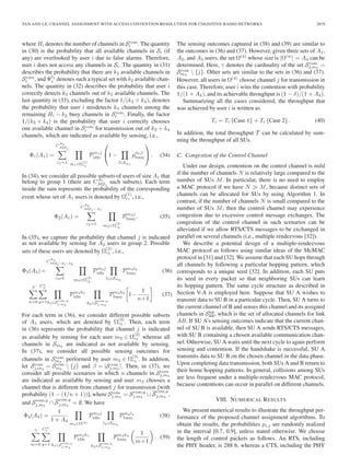 TAN AND LE: CHANNEL ASSIGNMENT WITH ACCESS CONTENTION RESOLUTION FOR COGNITIVE RADIO NETWORKS 2819
where Hi denotes the number of channels in Scom
i . The quantity
in (30) is the probability that all available channels in Si (if
any) are overlooked by user i due to false alarms. Therefore,
user i does not access any channels in Si. The quantity in (31)
describes the probability that there are k2 available channels in
Scom
i , and Ψl2
i denotes such a typical set with k2 available chan-
nels. The quantity in (32) describes the probability that user i
correctly detects k3 channels out of k2 available channels. The
last quantity in (33), excluding the factor 1/(k3 + k4), denotes
the probability that user i misdetects k4 channels among the
remaining Hi − k2 busy channels in Scom
i . Finally, the factor
1/(k3 + k4) is the probability that user i correctly chooses
one available channel in Scom
i for transmission out of k3 + k4
channels, which are indicated as available by sensing, i.e.,
Φ1(A1) =
C
A1
MSj
c1=1 m1∈Ω
(1)
c1
Pm1j
idle
⎛
⎝1 −
l∈Smi
pm1l
busy
⎞
⎠ . (34)
In (34), we consider all possible subsets of users of size A1 that
belong to group 1 (there are CA1
MSj
such subsets). Each term
inside the sum represents the probability of the corresponding
event whose set of A1 users is denoted by Ω
(1)
c1 , i.e.,
Φ2(A1) =
C
A2
MSj −A1
c2=1 m2∈Ω
(2)
c2
Pm2j
busy. (35)
In (35), we capture the probability that channel j is indicated
as not available by sensing for A2 users in group 2. Possible
sets of these users are denoted by Ω
(2)
c2 , i.e.,
Φ3(A3)=
C
A3
MSj−A1−A2
c3=1 m3∈Ω
(3)
c3
Pm3j
idle
l3∈Sm3
Pm3l3
busy (36)
β
n=0
Cn
β
q=1h1∈Scom,q
j,m3
Pm3h1
idle
h2∈S
com,q
j,m3
Pm3h2
busy 1−
1
n+1
. (37)
For each term in (36), we consider different possible subsets
of A3 users, which are denoted by Ω
(3)
c3 . Then, each term
in (36) represents the probability that channel j is indicated
as available by sensing for each user m3 ∈ Ω
(3)
c3 whereas all
channels in Sm3
are indicated as not available by sensing.
In (37), we consider all possible sensing outcomes for
channels in Scom
m3
performed by user m3 ∈ Ω
(3)
c3 . In addition,
let Scom
j,m3
= Scom
m3
 {j} and β = |Scom
j,m3
|. Then, in (37), we
consider all possible scenarios in which n channels in Scom
j,m3
are indicated as available by sensing and user m3 chooses a
channel that is different from channel j for transmission [with
probability (1 − (1/n + 1))], where Scom
j,m3
= Scom,q
j,m3
∪ S
com,q
j,m3
,
and Scom,q
j,m3
∩ S
com,q
j,m3
= ∅. We have
Φ4(A4) =
1
1 + A4
m4∈Ω(4)
Pm4j
idle
l4∈Sm4
Pm4l4
busy (38)
γ
m=0
Cm
γ
q=1 h1∈Scom,q
j,m4
Pm4h1
idle
h2∈S
com,q
j,m4
Pm4h2
busy
1
m+1
. (39)
The sensing outcomes captured in (38) and (39) are similar to
the outcomes in (36) and (37). However, given three sets of A1,
A2, and A3 users, the set Ω(4)
whose size is |Ω(4)
| = A4 can be
determined. Here, γ denotes the cardinality of the set Scom
j,m4
=
Scom
m4
 {j}. Other sets are similar to the sets in (36) and (37).
However, all users in Ω(4)
choose channel j for transmission in
this case. Therefore, user i wins the contention with probability
1/(1 + A4), and its achievable throughput is (1 − δ)/(1 + A4).
Summarizing all the cases considered, the throughput that
was achieved by user i is written as
Ti = Ti {Case 1} + Ti {Case 2} . (40)
In addition, the total throughput T can be calculated by sum-
ming the throughput of all SUs.
C. Congestion of the Control Channel
Under our design, contention on the control channel is mild
if the number of channels N is relatively large compared to the
number of SUs M. In particular, there is no need to employ
a MAC protocol if we have N M, because distinct sets of
channels can be allocated for SUs by using Algorithm 1. In
contrast, if the number of channels N is small compared to the
number of SUs M, then the control channel may experience
congestion due to excessive control message exchanges. The
congestion of the control channel in such scenarios can be
alleviated if we allow RTS/CTS messages to be exchanged in
parallel on several channels (i.e., multiple rendezvous [32]).
We describe a potential design of a multiple-rendezvous
MAC protocol as follows using similar ideas of the McMAC
protocol in [31] and [32]. We assume that each SU hops through
all channels by following a particular hopping pattern, which
corresponds to a unique seed [32]. In addition, each SU puts
its seed in every packet so that neighboring SUs can learn
its hopping pattern. The same cycle structure as described in
Section V-A is employed here. Suppose that SU A wishes to
transmit data to SU B in a particular cycle. Then, SU A turns to
the current channel of B and senses this channel and its assigned
channels in Stot
AB, which is the set of allocated channels for link
AB. If SU A’s sensing outcomes indicate that the current chan-
nel of SU B is available, then SU A sends RTS/CTS messages,
with SU B containing a chosen available communication chan-
nel. Otherwise, SU A waits until the next cycle to again perform
sensing and contention. If the handshake is successful, SU A
transmits data to SU B on the chosen channel in the data phase.
Upon completing data transmission, both SUs A and B return to
their home hopping patterns. In general, collisions among SUs
are less frequent under a multiple-rendezvous MAC protocol,
because contentions can occur in parallel on different channels.
VIII. NUMERICAL RESULTS
We present numerical results to illustrate the throughput per-
formance of the proposed channel assignment algorithms. To
obtain the results, the probabilities pi,j are randomly realized
in the interval [0.7, 0.9], unless stated otherwise. We choose
the length of control packets as follows. An RTS, including
the PHY header, is 288 b, whereas a CTS, including the PHY
 