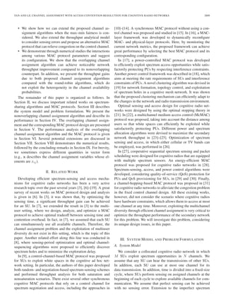 TAN AND LE: CHANNEL ASSIGNMENT WITH ACCESS CONTENTION RESOLUTION FOR COGNITIVE RADIO NETWORKS 2809
• We show how we can extend the proposed channel as-
signment algorithms when the max–min fairness is con-
sidered. We also extend the throughput analytical model
to consider sensing errors and propose an alternative MAC
protocol that can relieve congestion on the control channel.
• We demonstrate through numerical studies the interactions
among various MAC protocol parameters and suggest
its conﬁguration. We show that the overlapping channel
assignment algorithm can achieve noticeable network
throughput improvement compared to its nonoverlapping
counterpart. In addition, we present the throughput gains
due to both proposed channel assignment algorithms
compared with the round-robin algorithms, which do
not exploit the heterogeneity in the channel availability
probabilities.
The remainder of this paper is organized as follows. In
Section II, we discuss important related works on spectrum-
sharing algorithms and MAC protocols. Section III describes
the system model and problem formulation. We present the
nonoverlapping channel assignment algorithm and describe its
performance in Section IV. The overlapping channel assign-
ment and the corresponding MAC protocol design are presented
in Section V. The performance analysis of the overlapping
channel assignment algorithm and the MAC protocol is given
in Section VI. Several potential extensions are discussed in
Section VII. Section VIII demonstrates the numerical results,
followed by the concluding remarks in Section IX. For brevity,
we sometimes express different quantities in vector form
(e.g., x describes the channel assignment variables whose el-
ements are xij).
II. RELATED WORK
Developing efﬁcient spectrum-sensing and access mecha-
nisms for cognitive radio networks has been a very active
research topic over the past several years [3], [6]–[19]. A great
survey of recent works on MAC protocol design and analysis
is given in [6]. In [3], it was shown that, by optimizing the
sensing time, a signiﬁcant throughput gain can be achieved
for an SU. In [7], we extended the result in [3] to the multi-
user setting, where we design, analyze, and optimize a MAC
protocol to achieve optimal tradeoff between sensing time and
contention overhead. In fact, in [7], we assumed that each SU
can simultaneously use all available channels. Therefore, the
channel assignment problem and the exploitation of multiuser
diversity do not exist in this setting, which is the topic of this
paper. Another related effort along this line was conducted in
[8], where sensing-period optimization and optimal channel-
sequencing algorithms were proposed to efﬁciently discover
spectrum holes and to minimize the exploration delay.
In [9], a control-channel-based MAC protocol was proposed
for SUs to exploit white spaces in the cognitive ad hoc net-
work setting. In particular, the authors of this paper developed
both random- and negotiation-based spectrum-sensing schemes
and performed throughput analysis for both saturation and
nonsaturation scenarios. There exist several other synchronous
cognitive MAC protocols that rely on a control channel for
spectrum negotiation and access, including the approaches in
[10]–[14]. A synchronous MAC protocol without using a con-
trol channel was proposed and studied in [15]. In [16], a MAC-
layer framework was developed to dynamically reconﬁgure
MAC- and physical-layer protocols. Here, by monitoring the
current network metrics, the proposed framework can achieve
great performance by selecting the best MAC protocol and its
corresponding conﬁguration.
In [17], a power-controlled MAC protocol was developed
to efﬁciently exploit spectrum access opportunities while satis-
factorily protecting PUs by respecting interference constraints.
Another power control framework was described in [18], which
aims at meeting the rate requirements of SUs and interference
constraints of PUs. A novel clustering algorithm was devised in
[19] for network formation, topology control, and exploitation
of spectrum holes in a cognitive mesh network. It was shown
that the proposed clustering mechanism can efﬁciently adapt to
the changes in the network and radio transmission environment.
Optimal sensing and access design for cognitive radio net-
works were designed by using the optimal stopping theory in
[21]. In [22], a multichannel medium access control (McMAC)
protocol was proposed, taking into account the distance among
users so that white spaces can efﬁciently be exploited while
satisfactorily protecting PUs. Different power and spectrum
allocation algorithms were devised to maximize the secondary
network throughput in [23]–[25]. Optimization of spectrum
sensing and access, in which either cellular or TV bands can
be employed, was performed in [26].
In [27], cooperative sequential spectrum sensing and packet
scheduling were designed for cognitive radios that are equipped
with multiple spectrum sensors. An energy-efﬁcient MAC
protocol was proposed for cognitive radio networks in [28].
Spectrum-sensing, access, and power control algorithms were
developed, considering quality-of-service (QoS) protection for
PUs and QoS provisioning for SUs, in [29] and [30]. Finally,
a channel-hopping-based MAC protocol was proposed in [31]
for cognitive radio networks to alleviate the congestion problem
in the ﬁxed control channel design. All these existing works,
however, did not consider the scenario where cognitive radios
have hardware constraints, which allows them to access at most
one channel at any time. Moreover, exploiting the multichannel
diversity through efﬁcient channel assignment is very critical to
optimize the throughput performance of the secondary network
for this problem. We will investigate this problem, considering
its unique design issues, in this paper.
III. SYSTEM MODEL AND PROBLEM FORMULATION
A. System Model
We consider a collocated cognitive radio network in which
M SUs exploit spectrum opportunities in N channels. We
assume that any SU can hear the transmissions of other SUs.
In addition, each SU can use at most one channel for its
data transmission. In addition, time is divided into a ﬁxed-size
cycle, where SUs perform sensing on assigned channels at the
beginning of each cycle to explore available channels for com-
munication. We assume that perfect sensing can be achieved
with no sensing error. Extension to the imperfect spectrum
 