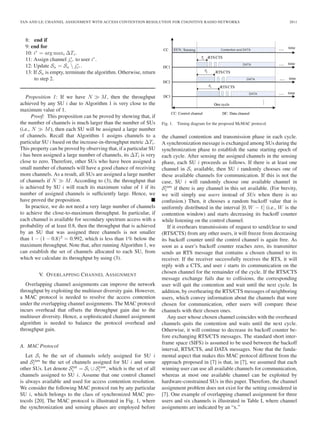 TAN AND LE: CHANNEL ASSIGNMENT WITH ACCESS CONTENTION RESOLUTION FOR COGNITIVE RADIO NETWORKS 2811
8: end if
9: end for
10: i∗
= arg maxi ΔTi.
11: Assign channel j∗
i∗ to user i∗
.
12: Update Sa = Sa  j∗
i∗ .
13: If Sa is empty, terminate the algorithm. Otherwise, return
to step 2.
Proposition 1: If we have N M, then the throughput
achieved by any SU i due to Algorithm 1 is very close to the
maximum value of 1.
Proof: This proposition can be proved by showing that, if
the number of channels is much larger than the number of SUs
(i.e., N M), then each SU will be assigned a large number
of channels. Recall that Algorithm 1 assigns channels to a
particular SU i based on the increase-in-throughput metric ΔTi.
This property can be proved by observing that, if a particular SU
i has been assigned a large number of channels, its ΔTi is very
close to zero. Therefore, other SUs who have been assigned a
small number of channels will have a good chance of receiving
more channels. As a result, all SUs are assigned a large number
of channels if N M. According to (3), the throughput that
is achieved by SU i will reach its maximum value of 1 if its
number of assigned channels is sufﬁciently large. Hence, we
have proved the proposition.
In practice, we do not need a very large number of channels
to achieve the close-to-maximum throughput. In particular, if
each channel is available for secondary spectrum access with a
probability of at least 0.8, then the throughput that is achieved
by an SU that was assigned three channels is not smaller
than 1 − (1 − 0.8)3
= 0.992, which is less than 1% below the
maximum throughput. Note that, after running Algorithm 1, we
can establish the set of channels allocated to each SU, from
which we calculate its throughput by using (3).
V. OVERLAPPING CHANNEL ASSIGNMENT
Overlapping channel assignments can improve the network
throughput by exploiting the multiuser diversity gain. However,
a MAC protocol is needed to resolve the access contention
under the overlapping channel assignments. The MAC protocol
incurs overhead that offsets the throughput gain due to the
multiuser diversity. Hence, a sophisticated channel assignment
algorithm is needed to balance the protocol overhead and
throughput gain.
A. MAC Protocol
Let Si be the set of channels solely assigned for SU i
and Scom
i be the set of channels assigned for SU i and some
other SUs. Let denote Stot
i = Si ∪ Scom
i , which is the set of all
channels assigned to SU i. Assume that one control channel
is always available and used for access contention resolution.
We consider the following MAC protocol run by any particular
SU i, which belongs to the class of synchronized MAC pro-
tocols [20]. The MAC protocol is illustrated in Fig. 1, where
the synchronization and sensing phases are employed before
Fig. 1. Timing diagram for the proposed McMAC protocol.
the channel contention and transmission phase in each cycle.
A synchronization message is exchanged among SUs during the
synchronization phase to establish the same starting epoch of
each cycle. After sensing the assigned channels in the sensing
phase, each SU i proceeds as follows. If there is at least one
channel in Si available, then SU i randomly chooses one of
these available channels for communication. If this is not the
case, SU i will randomly choose one available channel in
Scom
i if there is any channel in this set available. (For brevity,
we will simply use users instead of SUs when there is no
confusion.) Then, it chooses a random backoff value that is
uniformly distributed in the interval [0, W − 1] (i.e., W is the
contention window) and starts decreasing its backoff counter
while listening on the control channel.
If it overhears transmissions of request to send/clear to send
(RTS/CTS) from any other users, it will freeze from decreasing
its backoff counter until the control channel is again free. As
soon as a user’s backoff counter reaches zero, its transmitter
sends an RTS message that contains a chosen channel to its
receiver. If the receiver successfully receives the RTS, it will
reply with a CTS, and user i starts its communication on the
chosen channel for the remainder of the cycle. If the RTS/CTS
message exchange fails due to collisions, the corresponding
user will quit the contention and wait until the next cycle. In
addition, by overhearing the RTS/CTS messages of neighboring
users, which convey information about the channels that were
chosen for communication, other users will compare these
channels with their chosen ones.
Any user whose chosen channel coincides with the overheard
channels quits the contention and waits until the next cycle.
Otherwise, it will continue to decrease its backoff counter be-
fore exchanging RTS/CTS messages. The standard short inter-
frame space (SIFS) is assumed to be used between the backoff
interval, RTS/CTS, and DATA messages. Note that the funda-
mental aspect that makes this MAC protocol different from the
approach proposed in [7] is that, in [7], we assumed that each
winning user can use all available channels for communication,
whereas at most one available channel can be exploited by
hardware-constrained SUs in this paper. Therefore, the channel
assignment problem does not exist for the setting considered in
[7]. One example of overlapping channel assignment for three
users and six channels is illustrated in Table I, where channel
assignments are indicated by an “x.”
 