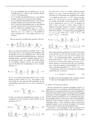 TAN AND LE: CHANNEL ASSIGNMENT WITH ACCESS CONTENTION RESOLUTION FOR COGNITIVE RADIO NETWORKS 2815
– Θi is the probability that all channels in Si are not
available and user i chooses some available channel
j in Scom
i for transmission.
– Φ1(A1) denotes the probability that A1 users belong
to group 1 among MSj users who share channel j.
– Φ2(A2) represents the probability that A2 users belong
to group 2 among MSj users who share channel j.
– Φ3(A3) describes the probability that A3 users belong
to group 3 among MSj users who share channel j.
– Φ4(A4) denotes the probability that A4 = MSj −
A1 − A2 − A3 remaining users belong to group 4
scaled by 1/(1 + A4), where A4 is the number of
users, excluding user i, who compete with user i for
channel j.
We now proceed to calculate these quantities. We have
Θi =
k∈Si
pik.
Hi
Bi=1
C
Bi
Hi
h=1 j∈Ψh
i
1
Bi
j1∈Ψh
i
pij1
j2∈Scom
i
Ψh
i
pij2
(16)
where Hi denotes the number of channels in Scom
i . The
ﬁrst product term in (16) represents the probability that
all channels in Si are not available for user i. The second
term in (16) describes the probability that user i chooses an
available channel j among Bi available channels in Scom
i
for transmission. Here, we consider all possible subsets
of Bi available channels, and for one such particular
case, Ψh
i describes the corresponding set of Bi available
channels, i.e.,
Φ1(A1) =
C
A1
MSj
c1=1 m1∈Ω
(1)
c1
pm1j
⎛
⎝1 −
l∈Sm1
pm1l
⎞
⎠ . (17)
In (17), we consider all possible subsets of size A1 that
belong to group 1 (there are CA1
MSj
such subsets). Each
term inside the sum represents the probability for the
corresponding event whose set of A1 users is denoted by
Ω
(1)
c1 , i.e.,
Φ2(A2) =
C
A2
MSj −A1
c2=1 m2∈Ω
(2)
c2
pm2j. (18)
In (18), we capture the probability that channel j is not
available for A2 users in group 2 whose possible sets are
denoted by Ω
(2)
c2 , i.e.,
Φ3(A3) =
C
A2
MSj −A1−A2
c3=1 m3∈Ω
(3)
c3
pm3j
l3∈Sm3
pm3l3
(19)
β
n=0
Cn
β
q=1 h1∈Scom,q
j,m3
pm3h1
h2∈S
com,q
j,m3
pm3h2
1−
1
n+1
. (20)
For each term in (19), we consider different possible
subsets of A3 users, which are denoted by Ω
(3)
c3 . Then,
each term in (19) represents the probability that channel
j is available for each user m3 ∈ Ω
(3)
c3 whereas all chan-
nels in Sm3
for the user m3 are not available. In (20),
we consider all possible sensing outcomes for channels
in Scom
m3
performed by user m3 ∈ Ω
(3)
c3 . In addition, let
Scom
j,m3
= Scom
m3
 {j} and β = |Scom
j,m3
|. Then, in (20), we
consider all possible scenarios in which n channels in
Scom
j,m3
are available and user m3 chooses a channel dif-
ferent from channel j for transmission [with probability
(1 − (1/n + 1))], where Scom
j,m3
= Scom,q
j,m3
∪ S
com,q
j,m3
, and
Scom,q
j,m3
∩ S
com,q
j,m3
= ∅. We have
Φ4(A4) =
1
1 + A4
m4∈Ω(4)
⎛
⎝pm4j
l4∈Sm4
pm4l4
⎞
⎠ (21)
γ
m=0
Cm
γ
q=1 h1∈Scom,q
j,m4
pm4h1
h2∈Scom,q
j,m4
pm4h2
1
m + 1
. (22)
The sensing outcomes captured in (21) and (22) are similar
to the outcomes in (19) and (20). However, given three
sets of A1, A2, and A3 users, the set Ω(4)
whose size is
|Ω(4)
| = A4 can be determined. Here, γ denotes the cardi-
nality of the set Scom
j,m4
= Scom
m4
 {j}. Other sets are similar
to the sets in (19) and (20). However, all users in Ω(4)
choose channel j for transmission in this case. Therefore,
user i wins the contention with probability 1/(1 + A4),
and its achievable throughput is (1 − δ)/(1 + A4).
Summarizing all the cases considered, the throughput
achieved by user i is given as
Ti = Ti{Case 1} + Ti{Case 2}. (23)
In addition, the total throughput of the secondary network
T is the sum of throughput achieved by all SUs.
B. Impacts of Contention Collision
We have presented the saturation throughput analysis, as-
suming that there is no contention collision. Intuitively, if the
MAC protocol is designed such that the collision probability is
sufﬁciently small, then the impact of collision on the throughput
performance would be negligible. For our MAC protocol, users
perform contention resolution in case 2 considered in the previ-
ous throughput analysis, which occurs with a small probability.
Therefore, if the contention window in (12) is chosen for a
sufﬁciently small P , then contention collisions would have
negligible impacts on the network throughput. We formally
state this intuitive result in the following proposition.
Proposition 2: The throughput T that was derived in the
previous section has an error, which can be upper bounded as
Et ≤ P
M
i=1 j∈Si
¯pij
⎛
⎝1 −
j∈Scom
i
¯pij
⎞
⎠ (24)
 