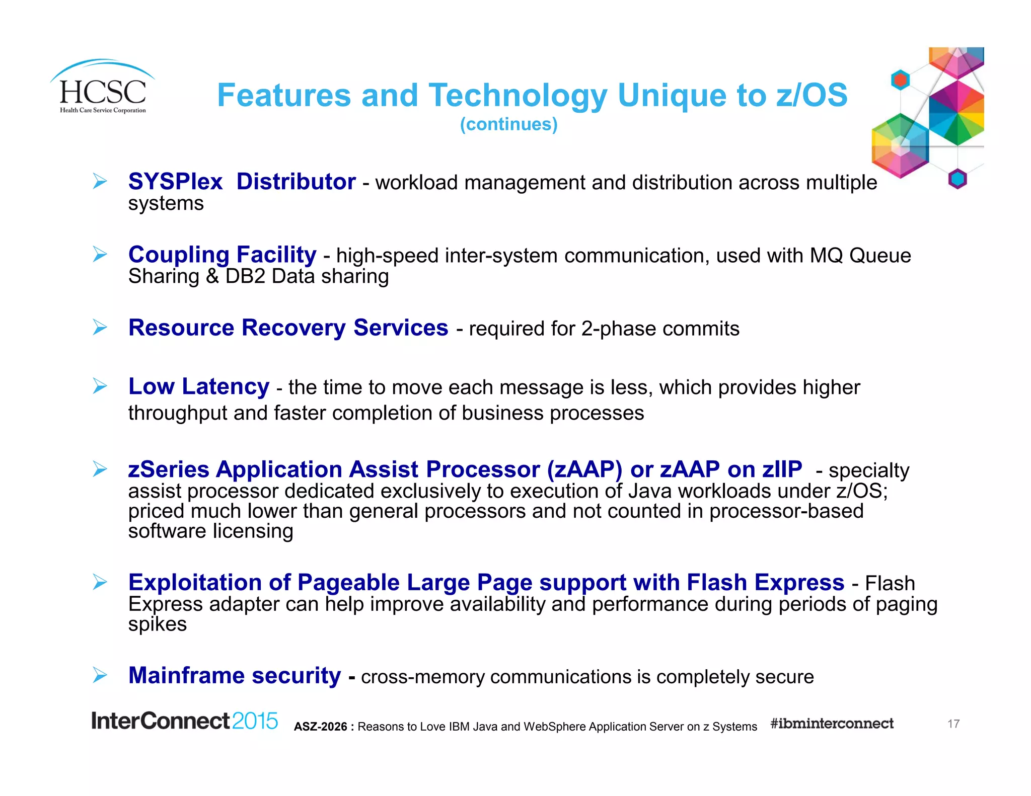 Features and Technology Unique to z/OS
(continues)
SYSPlex Distributor - workload management and distribution across multiple
systems
Coupling Facility - high-speed inter-system communication, used with MQ Queue
Sharing & DB2 Data sharing
Resource Recovery Services - required for 2-phase commits
Low Latency - the time to move each message is less, which provides higher
throughput and faster completion of business processes
zSeries Application Assist Processor (zAAP) or zAAP on zIIP - specialty
assist processor dedicated exclusively to execution of Java workloads under z/OS;
priced much lower than general processors and not counted in processor-based
software licensing
Exploitation of Pageable Large Page support with Flash Express - Flash
Express adapter can help improve availability and performance during periods of paging
spikes
Mainframe security - cross-memory communications is completely secure
17ASZ-2026 : Reasons to Love IBM Java and WebSphere Application Server on z Systems
 