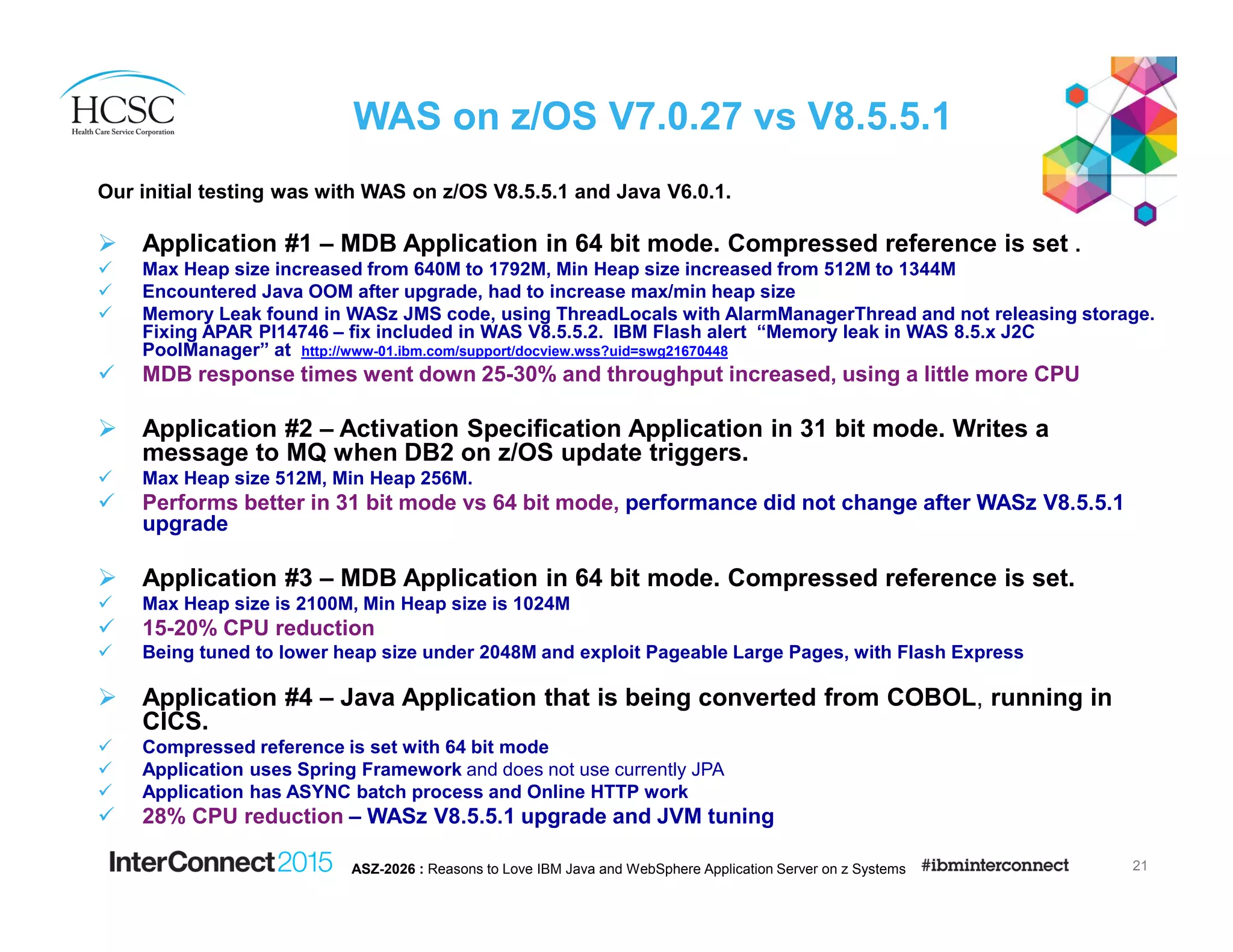 WAS on z/OS V7.0.27 vs V8.5.5.1
Our initial testing was with WAS on z/OS V8.5.5.1 and Java V6.0.1.
Application #1 – MDB Application in 64 bit mode. Compressed reference is set .
Max Heap size increased from 640M to 1792M, Min Heap size increased from 512M to 1344M
Encountered Java OOM after upgrade, had to increase max/min heap size
Memory Leak found in WASz JMS code, using ThreadLocals with AlarmManagerThread and not releasing storage.
Fixing APAR PI14746 – fix included in WAS V8.5.5.2. IBM Flash alert “Memory leak in WAS 8.5.x J2C
PoolManager” at http://www-01.ibm.com/support/docview.wss?uid=swg21670448
MDB response times went down 25-30% and throughput increased, using a little more CPU
Application #2 – Activation Specification Application in 31 bit mode. Writes a
message to MQ when DB2 on z/OS update triggers.
Max Heap size 512M, Min Heap 256M.
Performs better in 31 bit mode vs 64 bit mode, performance did not change after WASz V8.5.5.1
upgrade
Application #3 – MDB Application in 64 bit mode. Compressed reference is set.
Max Heap size is 2100M, Min Heap size is 1024M
15-20% CPU reduction
Being tuned to lower heap size under 2048M and exploit Pageable Large Pages, with Flash Express
Application #4 – Java Application that is being converted from COBOL, running in
CICS.
Compressed reference is set with 64 bit mode
Application uses Spring Framework and does not use currently JPA
Application has ASYNC batch process and Online HTTP work
28% CPU reduction – WASz V8.5.5.1 upgrade and JVM tuning
21ASZ-2026 : Reasons to Love IBM Java and WebSphere Application Server on z Systems
 
